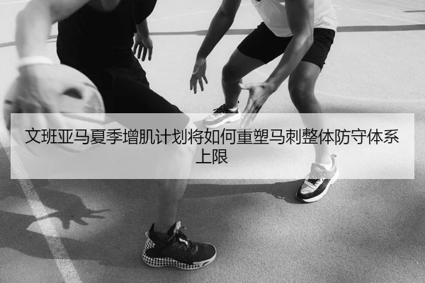 文班亚马夏季增肌计划将如何重塑马刺整体防守体系上限
