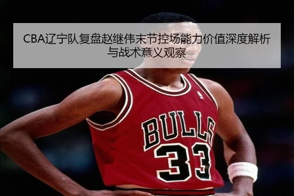 CBA辽宁队复盘赵继伟末节控场能力价值深度解析与战术意义观察