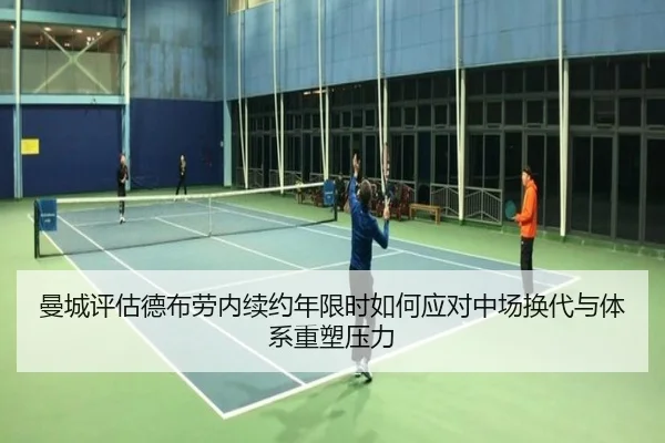 曼城评估德布劳内续约年限时如何应对中场换代与体系重塑压力