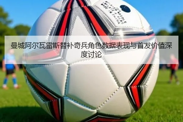 曼城阿尔瓦雷斯替补奇兵角色数据表现与首发价值深度讨论