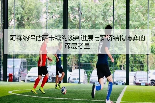 阿森纳评估萨卡续约谈判进展与薪资结构博弈的深层考量