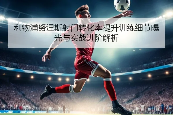 利物浦努涅斯射门转化率提升训练细节曝光与实战进阶解析