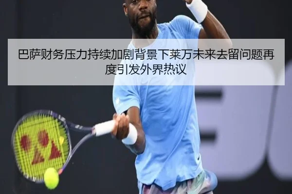 巴萨财务压力持续加剧背景下莱万未来去留问题再度引发外界热议