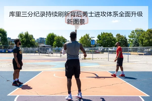 库里三分纪录持续刷新背后勇士进攻体系全面升级新图景