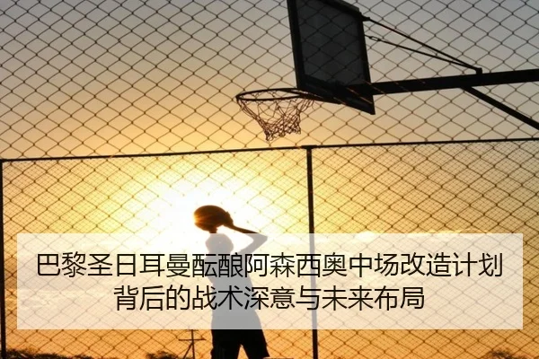 巴黎圣日耳曼酝酿阿森西奥中场改造计划背后的战术深意与未来布局