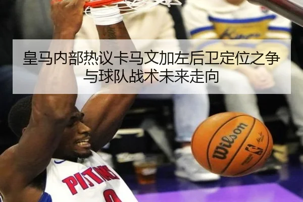 皇马内部热议卡马文加左后卫定位之争与球队战术未来走向